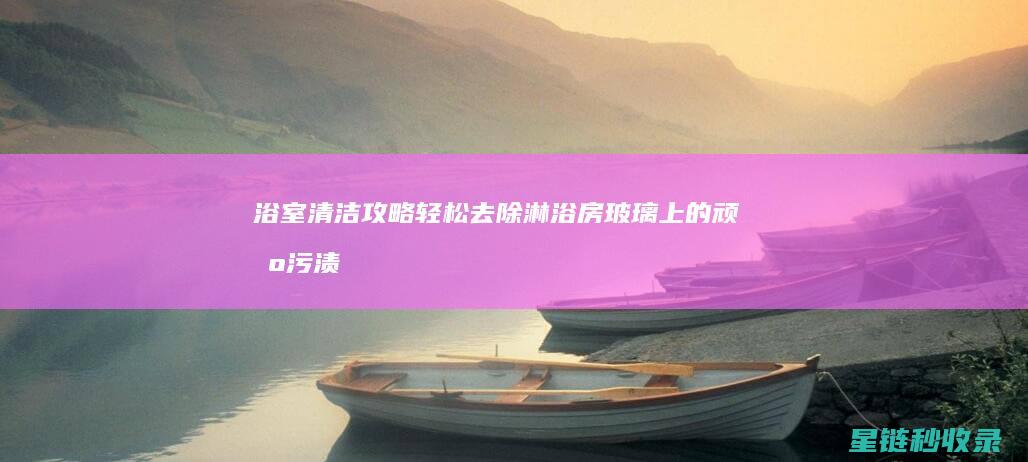 浴室清洁攻略：轻松去除淋浴房玻璃上的顽固污渍 (浴室清洁小妙招100条)