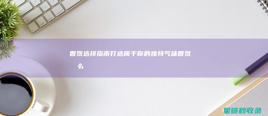 香氛选择指南：打造属于你的独特气味 (香氛怎么样)