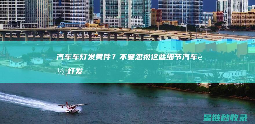 汽车车灯发黄件？不要忽视这些细节 (汽车车灯发黄怎么修复)