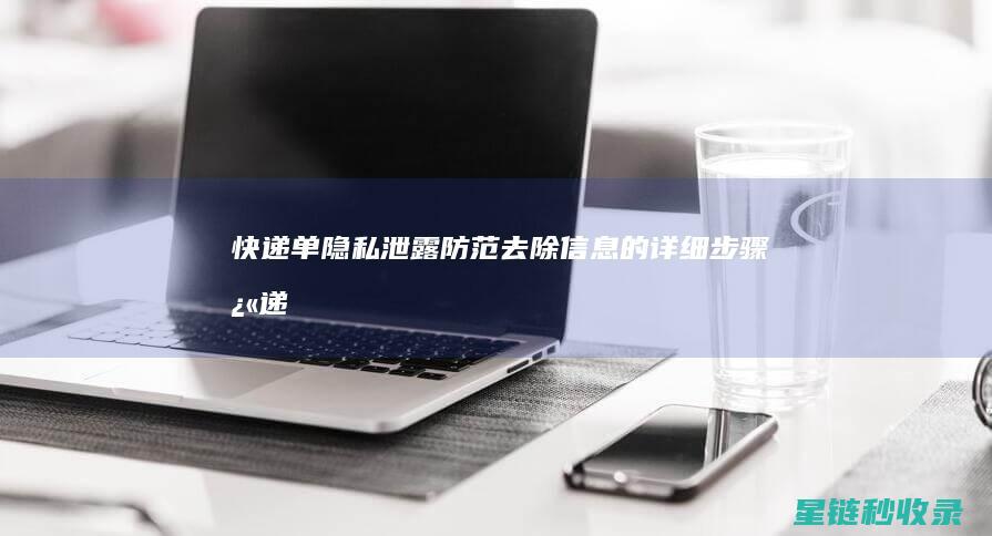 快递单隐私泄露防范：去除信息的详细步骤 (快递单隐私泄露怎么办)