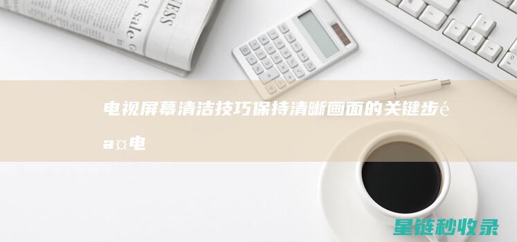 电视屏幕清洁技巧：保持清晰画面的关键步骤 (电视屏幕清洁小妙招)