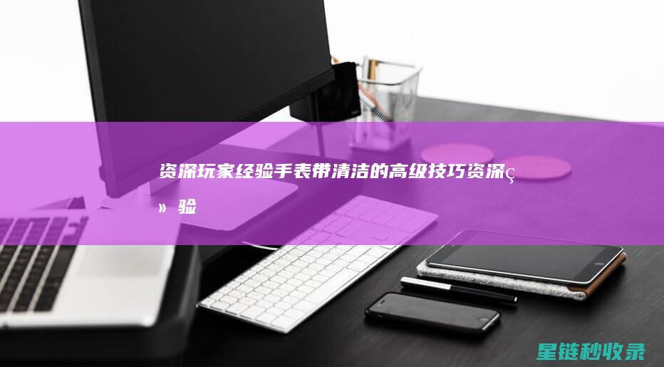 资深玩家经验 | 手表带清洁的高级技巧 (资深经验可以用吗)