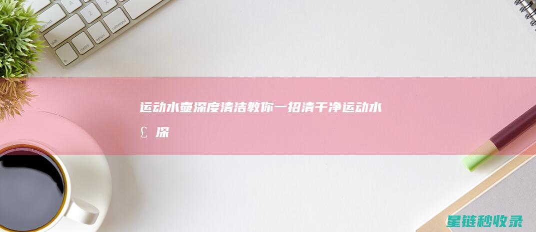 运动水壶深度清洁：教你一招清干净 (运动水壶深度多少合适)